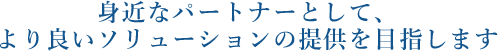 身近なパートナーとして、より良いソリューションの提供を目指します。